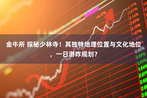 金牛所 探秘少林寺！其独特地理位置与文化地位，一日游咋规划？