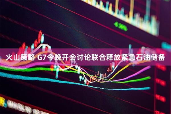 火山策略 G7今晚开会讨论联合释放紧急石油储备