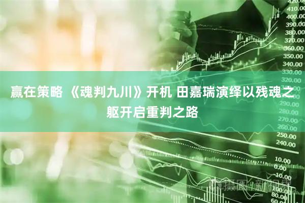 赢在策略 《魂判九川》开机 田嘉瑞演绎以残魂之躯开启重判之路