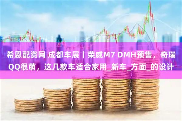 希恩配资网 成都车展丨荣威M7 DMH预售，奇瑞QQ很萌，这几款车适合家用_新车_方面_的设计