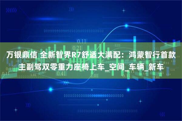 万银鼎信 全新智界R7舒适大满配：鸿蒙智行首款主副驾双零重力座椅上车_空间_车辆_新车