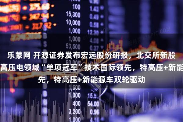 乐蒙网 开源证券发布宏远股份研报，北交所新股申购报告：特高压电领域“单项冠军”技术国际领先，特高压+新能源车双轮驱动
