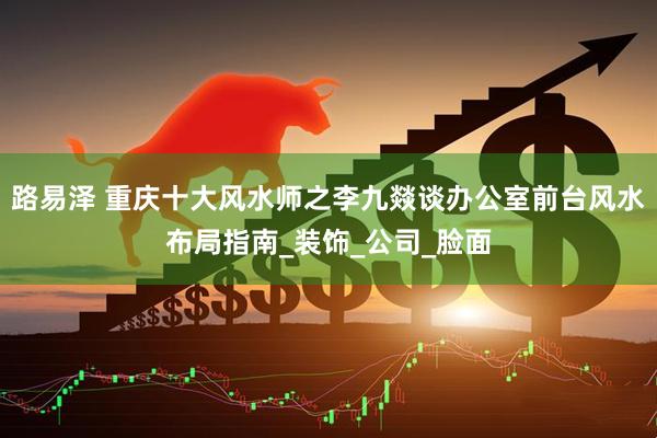 路易泽 重庆十大风水师之李九燚谈办公室前台风水布局指南_装饰_公司_脸面