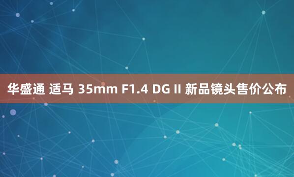 华盛通 适马 35mm F1.4 DG II 新品镜头售价公布