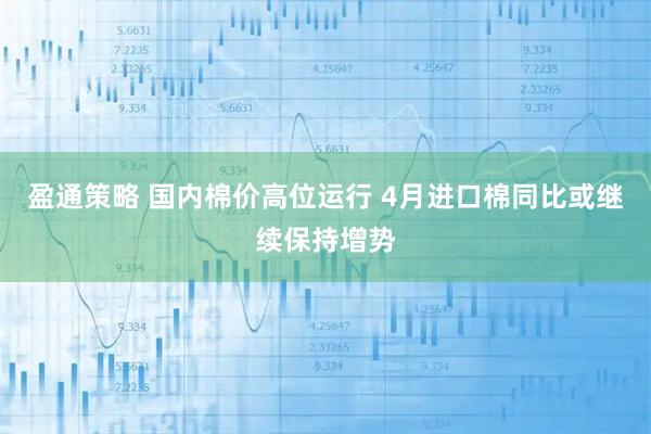 盈通策略 国内棉价高位运行 4月进口棉同比或继续保持增势