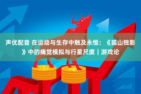 声优配音 在运动与生存中触及永恒：《孤山独影》中的痛觉模拟与行星尺度｜游戏论