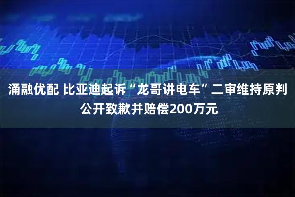 涌融优配 比亚迪起诉“龙哥讲电车”二审维持原判 公开致歉并赔偿200万元