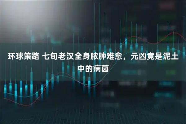 环球策路 七旬老汉全身脓肿难愈，元凶竟是泥土中的病菌