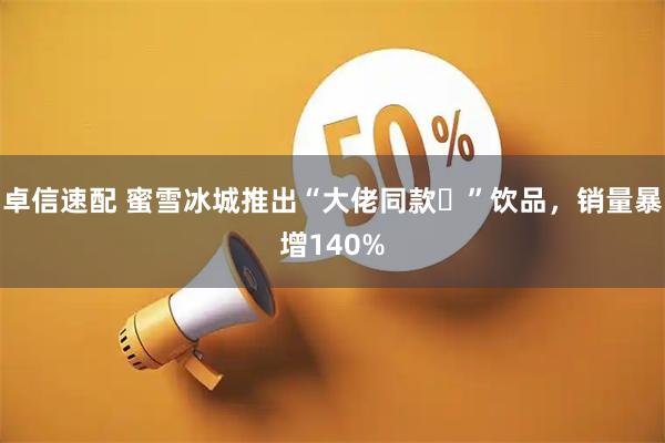 卓信速配 蜜雪冰城推出“大佬同款‌”饮品，销量暴增140%