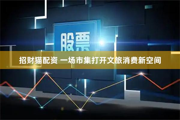 招财猫配资 一场市集打开文旅消费新空间