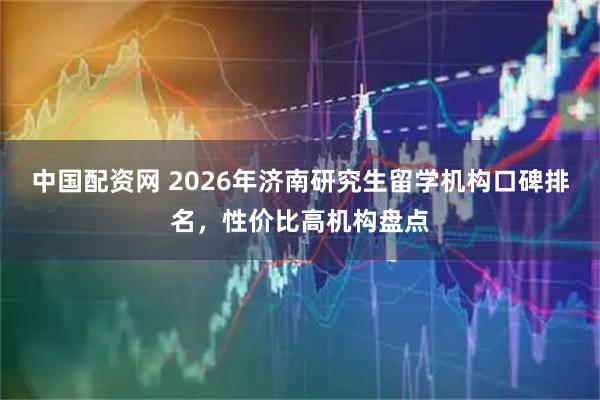 中国配资网 2026年济南研究生留学机构口碑排名,性价比高机构盘点