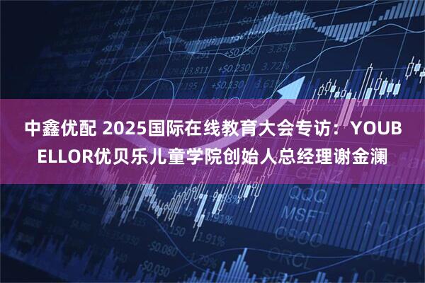 中鑫优配 2025国际在线教育大会专访：YOUBELLOR优贝乐儿童学院创始人总经理谢金澜