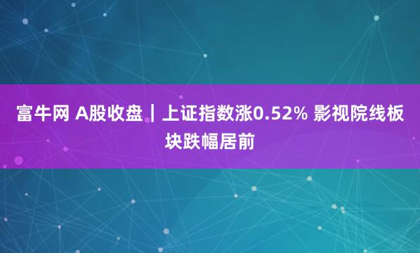富牛网 A股收盘｜上证指数涨0.52% 影视院线板块跌幅居前