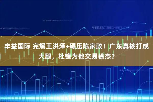 丰益国际 完爆王洪泽+碾压陈家政！广东真核打成大腿，杜锋为他交易徐杰？