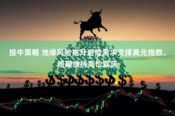 投牛策略 地缘风险推升避险需求支撑美元指数，短期维持高位震荡
