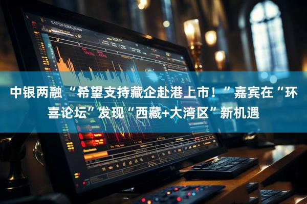 中银两融 “希望支持藏企赴港上市！”嘉宾在“环喜论坛”发现“西藏+大湾区”新机遇