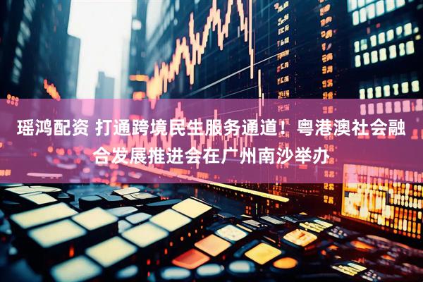 瑶鸿配资 打通跨境民生服务通道！粤港澳社会融合发展推进会在广州南沙举办