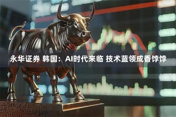 永华证券 韩国：AI时代来临 技术蓝领成香饽饽